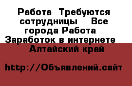 Работа .Требуются сотрудницы  - Все города Работа » Заработок в интернете   . Алтайский край